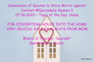 Submission of Quotes to Story Mirror against Contest #Quotsdaily Season 3
07.06.2022 – Topic of the Day: Home

FOR CONVERTING HOUSE INTO THE HOME
VERY CRUCIAL ROLE IS ALWAYS FROM MOM

Bharat D Thacker, ‘Saurabh’
Gandhidham – Kutch.