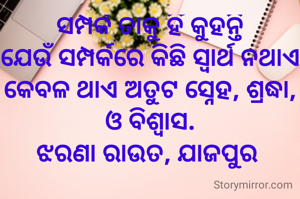 ସମ୍ପର୍କ ତାକୁ ହିଁ କୁହନ୍ତି
ଯେଉଁ ସମ୍ପର୍କରେ କିଛି ସ୍ୱାର୍ଥ ନଥାଏ କେବଳ ଥାଏ ଅତୁଟ ସ୍ନେହ, ଶ୍ରଦ୍ଧା, ଓ ବିଶ୍ବାସ.
ଝରଣା ରାଉତ, ଯାଜପୁର 