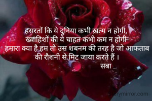 हसरतों कि ये दुनिया कभी ख़त्म न होगी, 
ख्वाहिशों की ये चाहत कभी कम न होगी 
हमारा क्या है हम तो उस शबनम की तरह है जो आफताब की रौशनी से मिट जाया करते हैं ।
                               सबा