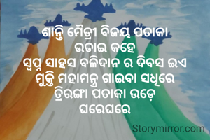 
ଶାନ୍ତି ମୈତ୍ରୀ ବିଜୟ ପତାକା
ଉଡାଇ କହେ
ସ୍ୱପ୍ନ ସାହସ ବଳିଦାନ ର ଦିବସ ଇଏ
ମୁକ୍ତି ମହାମନ୍ତ୍ର ଗାଇବା ସଧିରେ
ତ୍ରିରଙ୍ଗା ପତାକା ଉଡ଼େ
ଘରେଘରେ

     