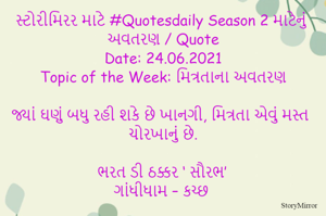 સ્ટોરીમિરર માટે #Quotesdaily Season 2 માટેનું અવતરણ / Quote
Date: 24.06.2021
Topic of the Week: મિત્રતાના અવતરણ

જ્યાં ઘણું બધુ રહી શકે છે ખાનગી, મિત્રતા એવું મસ્ત ચોરખાનું છે.

ભરત ડી ઠક્કર ‘ સૌરભ’
ગાંધીધામ – કચ્છ
