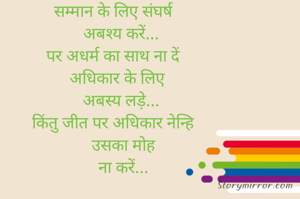 सम्मान के लिए संघर्ष
    अबश्य करें...
पर अधर्म का साथ ना दें
  अधिकार के लिए
    अबस्य लड़े...
किंतु जीत पर अधिकार नेन्हि
     उसका मोह
     ना करें...
