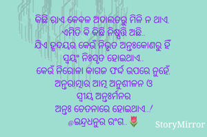 କିଛି ରାଏ କେବଳ ଅଦାଲତରୁ ମିଳି ନ ଥାଏ, 
ଏମିତି କିଛି ଵି ନିଷ୍ପତ୍ତି ଅଛି..
ଯିଏ ହୃଦୟର କେଉଁ ନିଭୃତ ଅନ୍ତଃକୋଣରୁ ହିଁ 
ସ୍ୱୟଂ ନିଃସୃତ ହୋଇଥାଏ..
କେଉଁ ନିରୋଳା କାଗଜ ଫର୍ଦ୍ଦ ଉପରେ ନୁହେଁ,
ଅନ୍ତରାତ୍ମାର ଆତ୍ମ ଅନୁଶୀଳନ ଓ
ସ୍ୱୀୟ ଅନ୍ତଃର୍ମନର
ଅନ୍ତଃ ଚେତନାରେ ହୋଇଥାଏ..!
@ଇନ୍ଦ୍ରଧନୁର ରଂଗ..🌷