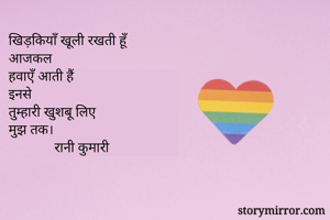 खिड़कियाँ खूली रखती हूँ
आजकल
हवाएँ आती हैं
इनसे
तुम्हारी खुशबू लिए 
मुझ तक।
             रानी कुमारी