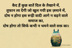 कैद हैं कुछ बातें दिल के तैखाने में,
तूफान ला देंगी जो खुल गयी इस ज़माने में,
दोष न होगा इस रूढ़ी वादी आगे न बढ़ने वाले समाज का,
दोष होगा तो सिर्फ कभी न थमने वाले वक्त का।
