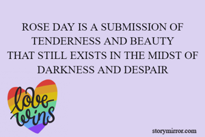 ROSE DAY IS A SUBMISSION OF TENDERNESS AND BEAUTY
THAT STILL EXISTS IN THE MIDST OF DARKNESS AND DESPAIR