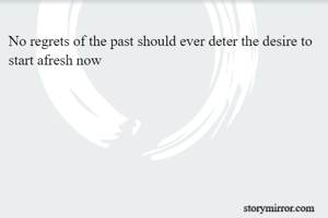 No regrets of the past should ever deter the desire to start afresh now