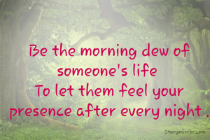 Be the morning dew of someone's life 
To let them feel your presence after every night .
