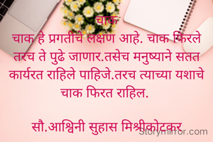 चाक
चाक हे प्रगतीचे लक्षण आहे. चाक फिरले तरच ते पुढे जाणार.तसेच मनुष्याने सतत कार्यरत राहिले पाहिजे.तरच त्याच्या यशाचे चाक फिरत राहिल. 

सौ.आश्विनी सुहास मिश्रीकोटकर