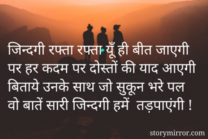 जिन्दगी रफ्ता रफ्ता यूँ ही बीत जाएगी
पर हर कदम पर दोस्तों की याद आएगी
बिताये उनके साथ जो सुकून भरे पल
वो बातें सारी जिन्दगी हमें  तड़पाएंगी ! 

