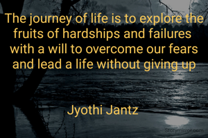 The journey of life is to explore the fruits of hardships and failures 
with a will to overcome our fears and lead a life without giving up


Jyothi Jantz 
