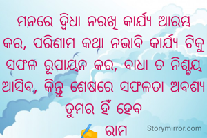 ମନରେ ଦ୍ୱିଧା ନରଖି କାର୍ଯ୍ୟ ଆରମ୍ଭ କର, ପରିଣାମ କଥା ନଭାବି କାର୍ଯ୍ୟ ଟିକୁ ସଫଳ ରୂପାୟନ କର, ବାଧା ତ ନିଶ୍ଚୟ ଆସିବ, କିନ୍ତୁ ଶେଷରେ ସଫଳତା ଅବଶ୍ୟ ତୁମର ହିଁ ହେବ
✍️ ରାମ