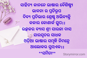 ସାହିତ୍ୟ କାନନେ ଭାଷାର ବୈଶିଷ୍ଟ୍ୟ 
ଭାବନା ର ପ୍ରତିରୂପ 
ଦିବ୍ୟ ପ୍ରତିଭାର ଶ୍ରେଷ୍ଠ ଅଭିବ୍ୟକ୍ତି 
କଳାର କୋଣାର୍କ ସ୍ତୁପ।।
ଉତ୍କଳର ବ୍ୟାସ ଶ୍ରୀ ସାରଳା ଦାସ 
ସାରସ୍ବତର‌ ସାଧକ
ଓଡ଼ିଆ ଭାଷାର ସମୃଦ୍ଧି ନିମନ୍ତେ 
ଆଲୋକର ସ୍ତମ୍ଭଏକ।।
**ସମିତା**