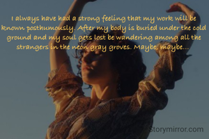 I always have had a strong feeling that my work will be known posthumously. After my body is buried under the cold ground and my soul gets lost be wandering among all the strangers in the neon gray groves. Maybe, maybe... 