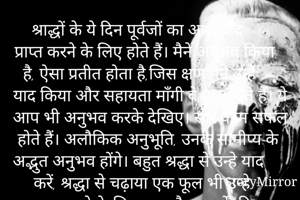 श्राद्धों के ये दिन पूर्वजों का आशीर्वाद प्राप्त करने के लिए होते हैं। मैने अनुभव किया है, ऐसा प्रतीत होता है,जिस क्षण मैने उन्हें याद किया और सहायता माँगी वे पास होते हैं। ये आप भी अनुभव करके देखिए। सारे काम सफल होते हैं। अलौकिक अनुभूति, उनके सामीप्य के अद्भुत अनुभव होंगे। बहुत श्रद्धा से उन्हे याद करें, श्रद्धा से चढ़ाया एक फूल भी उन्हे प्रसन्न करने के लिए बहुत है। बुजुर्गों की सुश्रुषा सेवा करें