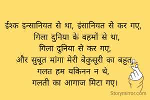 
ईश्क इन्सानियत से था, इंसानियत से कर गए, 
 गिला दुनिया के वहमों से था,
गिला दुनिया से कर गए,
और सुबूत मांगा मेरी बेकुसूरी का बहुत,
गलत हम यकिनन न थे, 
गलती का आगाज मिटा गए।
              "दीक्षा" दीशु