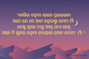 "କାଲିର ଚନ୍ଦ୍ରମା ଲାଗେ ପ୍ରଲୋଭନା
ସତେ ଯେ ସେ ଆମ ଚନ୍ଦ୍ରଘଣ୍ଟା ଦେବୀ ମାଁ 
ଦେଖୁ ଥିଲେ ତାକୁ ଆଖି ଯାଏ ଲାଖି
ଆହା କି ସୁନ୍ଦର ଚନ୍ଦ୍ରମା ଚେହେରା ଜଗତ ଜନନୀ  ମାଁ "
