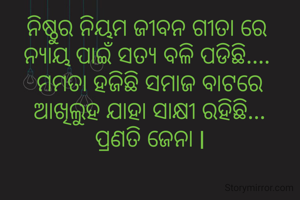 ନିଷ୍ଠୁର ନିୟମ ଜୀବନ ଗୀତା ରେ 
ନ୍ୟାୟ ପାଇଁ ସତ୍ୟ ବଳି ପଡିଛି.... 
ମମତା ହଜିଛି ସମାଜ ବାଟରେ
ଆଖିଲୁହ ଯାହା ସାକ୍ଷୀ ରହିଛି...
ପ୍ରଣତି ଜେନା l