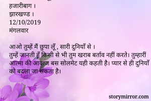 अनीता मिश्रा सिद्धि 
हजारीबाग ।
झारखण्ड ।
12/10/2019
मंगलवार

आओ तुम्हें मैं छुपा लूँ , सारी दुनियाँ से ।
तुम्हें जानती हूँ किसी से भी तुम खराब बर्ताव नहीं करते। तुम्हारीं आत्मा की आवाज बस सोलमेट यही कहती है। प्यार से ही दुनियाँ को बदला जा सकता है।
