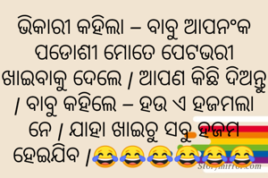 ଭିକାରୀ କହିଲା – ବାବୁ ଆପନଂକ ପଡୋଶୀ ମୋତେ ପେଟଭରୀ ଖାଇବାକୁ ଦେଲେ | ଆପଣ କିଛି ଦିଅନ୍ତୁ | ବାବୁ କହିଲେ – ହଉ ଏ ହଜମଲା ନେ | ଯାହା ଖାଇଚୁ ସବୁ ହଜମ ହେଇଯିବ |😂😂😂😂😂😂
