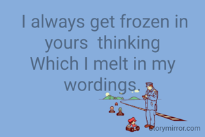  I always get frozen in yours  thinking
Which I melt in my  wordings.