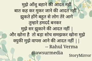 मुझे आँशु बहाने की आदत नहीं 
बात कह कर मुकर जाने की आदत नहीं |
झुकते होंगे बहुत से लोग तेरे आगे 
तुम्हारे हमदर्द बनकर 
मुझे सर झुकाने की आदत नहीं |
और खोना है  तो बड़ा सोच समझकर खोना मुझे 
क्युकी मुझे वापस आने की आदत नहीं ||
