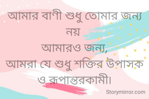 আমার বাণী শুধু তোমার জন্য নয় 
আমারও জন্য,
আমরা যে শুধু শক্তির উপাসক
ও রূপান্তরকামী৷