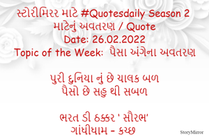 સ્ટોરીમિરર માટે #Quotesdaily Season 2 માટેનું અવતરણ / Quote
Date: 26.02.2022
Topic of the Week:  પૈસા અંગેના અવતરણ

પુરી દુનિયા નું છે ચાલક બળ
પૈસો છે સહુ થી સબળ

ભરત ડી ઠક્કર ‘ સૌરભ’
ગાંધીધામ – કચ્છ