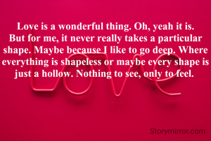 Love is a wonderful thing. Oh, yeah it is. But for me, it never really takes a particular shape. Maybe because I like to go deep. Where everything is shapeless or maybe every shape is just a hollow. Nothing to see, only to feel. 