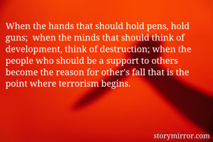 When the hands that should hold pens, hold guns;  when the minds that should think of development, think of destruction; when the people who should be a support to others become the reason for other's fall that is the point where terrorism begins.