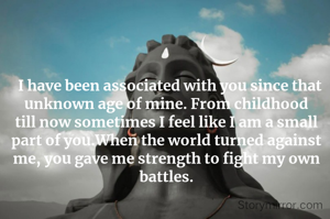   I have been associated with you since that unknown age of mine. From childhood till now sometimes I feel like I am a small part of you.When the world turned against me, you gave me strength to fight my own battles.