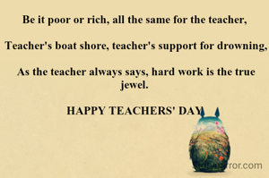 Be it poor or rich, all the same for the teacher,

 Teacher's boat shore, teacher's support for drowning,

 As the teacher always says, hard work is the true jewel.

HAPPY TEACHERS' DAY
