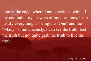 I am at the edge, where I am convinced with all my contradictory answers of my questions, I can justify everything as being the “One” and the “Many” simultaneously, I can see the truth, feel the truth but not quite grab the truth to live the truth. 