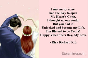 I met many none 
had the Key to open
My Heart's Chest,
I thought no one could,
But you had it,
Unlocked and became my Life,
I'm Blessed to be Yours!
Happy Valentine's Day, My Love

- Riya Richard R L
