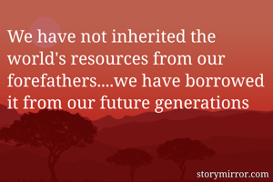 We have not inherited the world's resources from our forefathers....we have borrowed it from our future generations