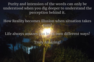 Purity and intension of the words can only be understood when you dig deeper to understand the perception behind it.

How Reality becomes illusion when situation takes turn!

Life always amazes you in its own different ways!

Truly Amazing!