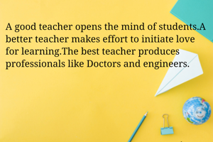 A good teacher opens the mind of students.A better teacher makes effort to initiate love for learning.The best teacher produces professionals like Doctors and engineers.