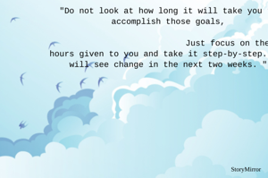 "Do not look at how long it will take you to accomplish those goals,
                                                                               Just focus on the 24 hours given to you and take it step-by-step. You will see change in the next two weeks. "