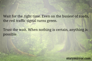 Wait for the right time. Even on the busiest of roads, the red traffic signal turns green. 

Trust the wait. When nothing is certain, anything is possible.
