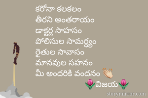 కరోనా కలకలం
తీరని అంతరాయం
డాక్టర్ల సాహసం
పోలిసుల సామర్ధ్యం
రైతుల సావాసం
మానవుల సహనం
మీ అందరికి వందనం 👏
                       🌷విజయ🌷
