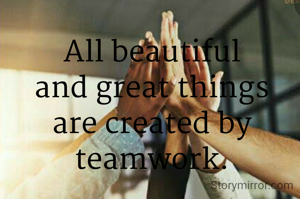 All beautiful and great things are created by teamwork.