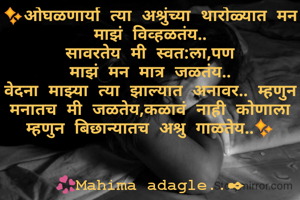✨ओघळणार्या त्या अश्रुंच्या थारोळ्यात मन माझं विव्हळतंय..
सावरतेय मी स्वत:ला,पण
माझं मन मात्र जळतंय..
वेदना माझ्या त्या झाल्यात अनावर.. म्हणुन मनातच मी जळतेय,कळावं नाही कोणाला म्हणुन बिछान्यातच अश्रु गाळतेय..✨


💞Mahima adagle..✒
