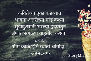 कवितेच्या एका कडव्यात
भावना अंतरीच्या मांडू कश्या
सुखदुःखानी भरल्या हृदयातुन
क्षणात सगळ्या वाहतील कश्या
Writer
श्रीम काळे/झेंडे स्वाती श्रीगोंदा
अहमदनगर
           