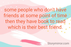 some people who don't have friends at some point of time then they have book to read which is their best friend.