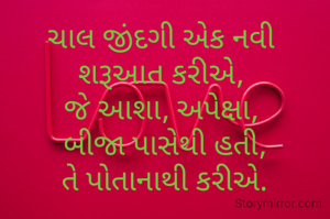 ચાલ જીંદગી અેક નવી 
શરૂઆત કરીઅે, 
જે આશા, અપેક્ષા, 
બીજા પાસેથી હતી,
 તે પોતાનાથી કરીઅે. 

