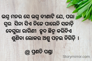 ଭଗ୍ନ ମନର ସେ ଭଗ୍ନ ବୀଣାଟି ଯେ, ପରା 
ସ୍ୱର  ସିନା ସିଏ ନିଜେ ପାରେନି ସଜାଡ଼ି
ବେସୁରା ରାଗିଣୀ  ହୃଦ ଛିନ୍ନ କରିଦିଏ
         ଶୁଣିବା ଲୋକର ଅଶ୍ରୁ ପଡ଼ଇ ନିଗିଡ଼ି ।

@ ପ୍ରଣତି ପଣ୍ଡା