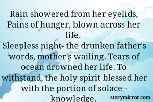 Rain showered from her eyelids,
Pains of hunger, blown across her life.
Sleepless night- the drunken father's words, mother's wailing. Tears of ocean drowned her life. To withstand, the holy spirit blessed her with the portion of solace - knowledge.