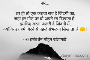 डर...

डर ही तो एक कड़वा सच है जिंदगी का,
जहां हर मोड़ पर वो अपने रंग दिखाता है |
इसलिए डरना जरूरी है जिंदगी में,
क्योंकि डर हमें गिरने से पहले संभलना सिखाता  है 😊 |

- © हर्षवर्धन मोहन खंडागळे.