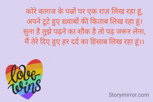 कोरे कागज के पन्नों पर एक राज़ लिख रहा हूं,
अपने टूटे हुए ख़्वाबों की किताब लिख रहा हूं।
सुना है तुझे पढ़ने का शौक है तो पढ़ जरूर लेना,
मैं तेरे दिए हुए हर दर्द का हिसाब लिख रहा हूं।।