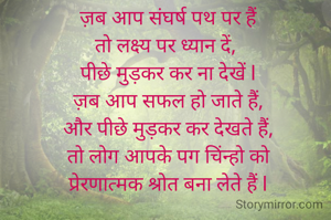ज़ब आप संघर्ष पथ पर हैं
तो लक्ष्य पर ध्यान दें, 
पीछे मुड़कर कर ना देखें l
ज़ब आप सफल हो जाते हैं,
और पीछे मुड़कर कर देखते हैं,
तो लोग आपके पग चिंन्हो को
 प्रेरणात्मक श्रोत बना लेते हैं l 